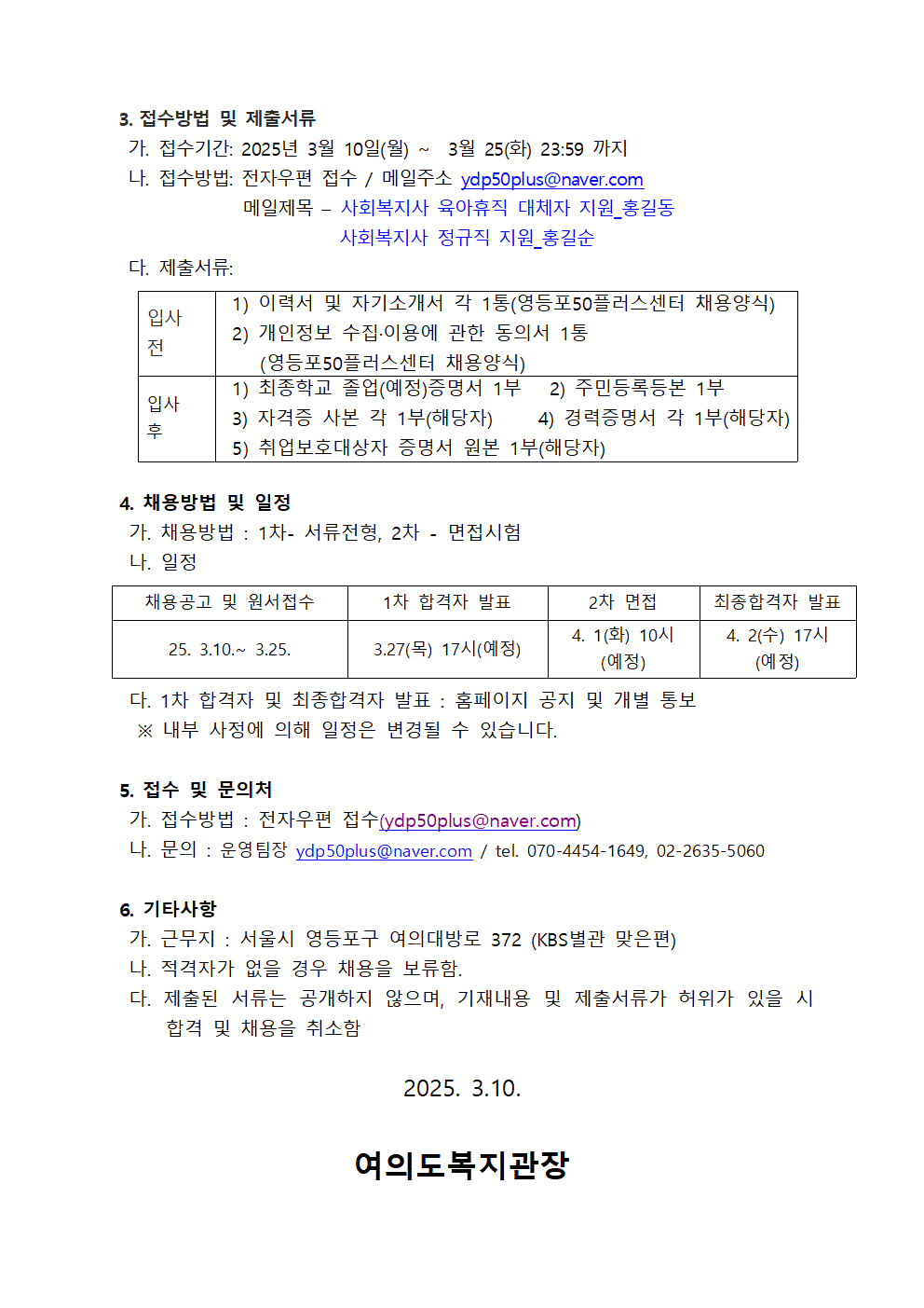 
3. 접수방법 및 제출서류
가. 접수기간: 2025년 3월 10일(월)~3월 25(화) 23:59 까지
나. 접수방법: 전자우편 접수/ 메일주소 ydp50plus@naver.com 
메일제목 - 
사회복지사 육아휴직 대체자 지원_홍길동
사회복지사 정규직 지원_홍길순
다. 제출서류:
입사 전
1) 이력서 및 자기소개서 각 1통(영등포50플러스센터 채용양식)
2) 개인정보 수집.이용에 관한 동의서 1통
(영등포50플러스센터 채용양식)
입사 후
1) 최종학교 졸업(예정)증명서 1부
2) 주민등록등본 1부
3) 자격증 사본 각 1부(해당자)
4) 경력증명서 각 1부(해당자)
5) 취업보호대상자 증명서 원본 1부(해당자)
4. 채용방법 및 일정
가. 채용방법 : 1차- 서류전형, 2차 - 면접시험
나. 일정
채용공고 및 원서접수
25. 3.10. 3.25.
1차 합격자 발표
3.27(목) 17시(예정)
2차 면접
4. 1(화) 10시(예정)
최종합격자 발표
4. 2(수) 17시(예정)
다. 1차 합격자 및 최종합격자 발표 : 홈페이지 공지 및 개별 통보
※ 내부 사정에 의해 일정은 변경될 수 있습니다.
5. 접수 및 문의처
가. 접수방법 : 전자우편 접수(ydp50plus@naver.com)
나. 문의 : 운영팀장 ydp50plus@naver.com / tel. 070-4454-1649, 02-2635-5060
6. 기타사항
가. 근무지 : 서울시 영등포구 여의대방로 372 (KBS별관 맞은편)
나. 적격자가 없을 경우 채용을 보류함.
다. 제출된 서류는 공개하지 않으며, 기재내용 및 제출서류가 허위가 있을 시 합격 및 채용을 취소함
2025. 3.10.
여의도복지관장