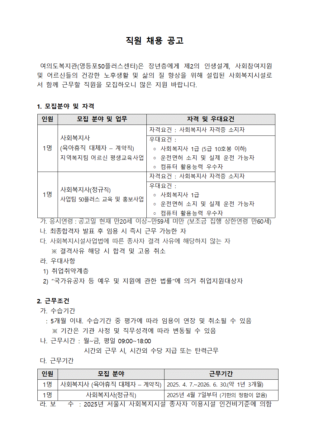 
직원 채용 공고
여의도복지관(영등포50플러스센터)은 장년층에게 제2의 인생설계, 사회참여지원 및 어르신들의 건강한 노후생활 및 삶의 질 향상을 위해 설립된 사회복지시설로 서 함께 근무할 직원을 모집하오니 많은 지원 바랍니다.
1. 모집분야 및 자격
인원
모집 분야 및 업무
자격 및 우대요건
1명
사회복지사
(육아휴직 대체자 계약직)
지역복지팀 어르신 평생교육사업
자격요건: 사회복지사 자격증 소지자 
우대요건:
○ 사회복지사 1급 (5급 10호봉 이하)
○ 운전면허 소지 및 실제 운전 가능자
○ 컴퓨터 활용능력 우수자
사회복지사(정규직)
사업팀 50플러스 교육 및 홍보사업
자격요건 : 사회복지사 자격증 소지자
우대요건:
○ 사회복지사 1급
○ 운전면허 소지 및 실제 운전 가능자
○ 컴퓨터 활용능력 우수자
 
가. 응시연령 : 공고일 현재 만20세 이상~만59세 미만 (보조금 집행 상한연령 만60세) 
나. 최종합격자 발표 후 임용 시 즉시 근무 가능한 자
다. 사회복지시설사업법에 따른 종사자 결격 사유에 해당하지 않는 자
※ 결격사유 해당 시 합격 및 고용 취소
라. 우대사항
1) 취업취약계층
2) “국가유공자 등 예우 및 지원에 관한 법률”에 의거 취업지원대상자
2. 근무조건
가. 수습기간
: 5개월 이내. 수습기간 중 평가에 따라 임용이 연장 및 취소될 수 있음
※기간은 기관 사정 및 직무성격에 따라 변동될 수 있음
나. 근무시간: 월~금, 평일 09:00~18:00
시간외 근무 시, 시간외 수당 지급 또는 탄력근무
다. 근무기간
인원
모집 분야
근무기간
1명 | 사회복지사 (육아휴직 대체자 – 계약직) | 2025. 4. 7.~2026. 6. 30.(약 1년 3개월) 
1명 | 사회복지사(정규직) | 2025년 4월 7일부터 (기한의 정함이 없음) 
라. 보 수 : 2025년 서울시 사회복지시설 종사자 이용시설 인건비기준에 의함