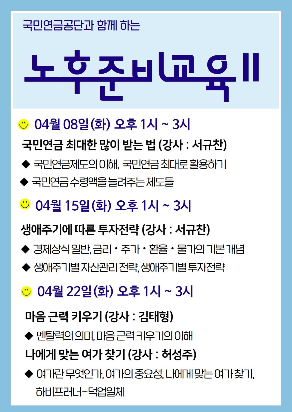 국민연금공단과 함께 하는
노후준비교육 11
04월08일 (화) 오후 1시~3시
국민연금 최대한 많이 받는 법 (강사: 서규찬)
◆국민연금제도의 이해, 국민연금 최대로 활용하기
◆국민연금 수령액을 늘려주는 제도들
04월 15일(화) 오후 1시~3시
생애주기에 따른 투자전략 (강사 : 서규찬)
◆경제상식일반, 금리·주가·환율 · 물가의 기본 개념
◆생애주기별자산관리전략, 생애주기별 투자전략
04월 22일(화) 오후 1시~3시
마음 근력 키우기 (강사 : 김태형)
◆멘탈력의 의미, 마음근력 키우기의 이해
나에게 맞는 여가 찾기 (강사 : 허성주)
◆여가란 무엇인가, 여가의 중요성, 나에게 맞는 여가찾기,
하비프러너-덕업일체